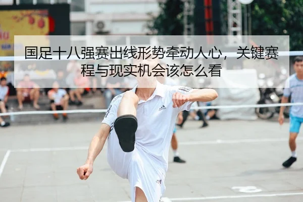 国足十八强赛出线形势牵动人心，关键赛程与现实机会该怎么看